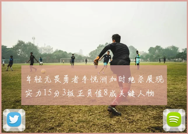 年轻无畏勇者李悦洲加时绝杀展现实力15分3板正负值8成关键人物