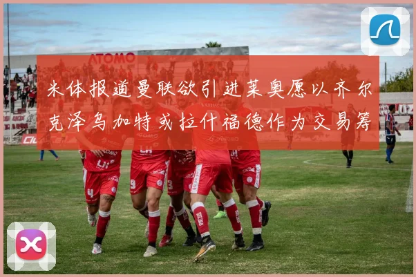 米体报道曼联欲引进莱奥愿以齐尔克泽乌加特或拉什福德作为交易筹码