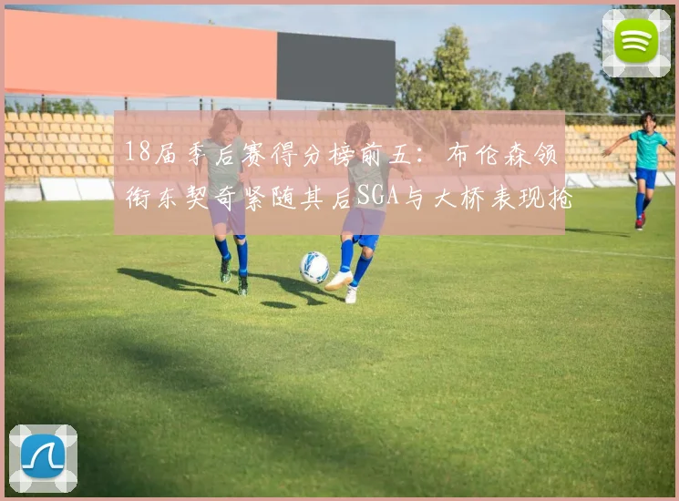 18届季后赛得分榜前五：布伦森领衔东契奇紧随其后SGA与大桥表现抢眼