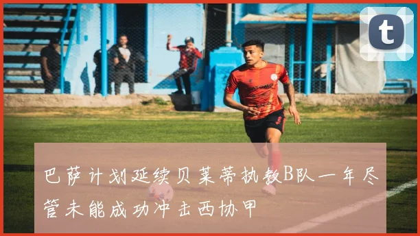 巴萨计划延续贝莱蒂执教B队一年尽管未能成功冲击西协甲