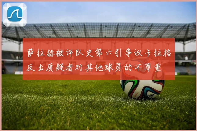 萨拉赫被评队史第六引争议卡拉格反击质疑者对其他球员的不尊重