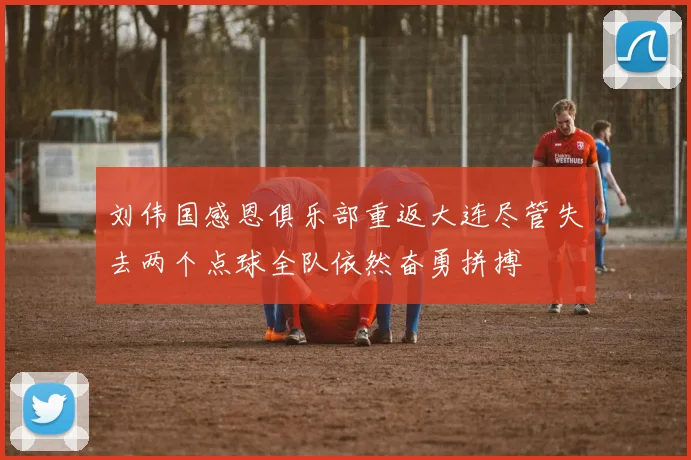 刘伟国感恩俱乐部重返大连尽管失去两个点球全队依然奋勇拼搏