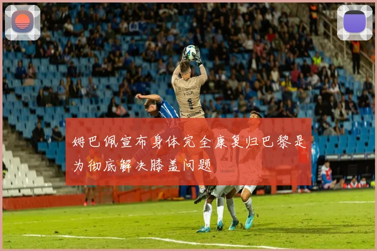 姆巴佩宣布身体完全康复归巴黎是为彻底解决膝盖问题