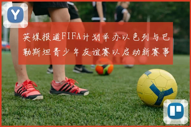 英媒报道FIFA计划举办以色列与巴勒斯坦青少年友谊赛以启动新赛事