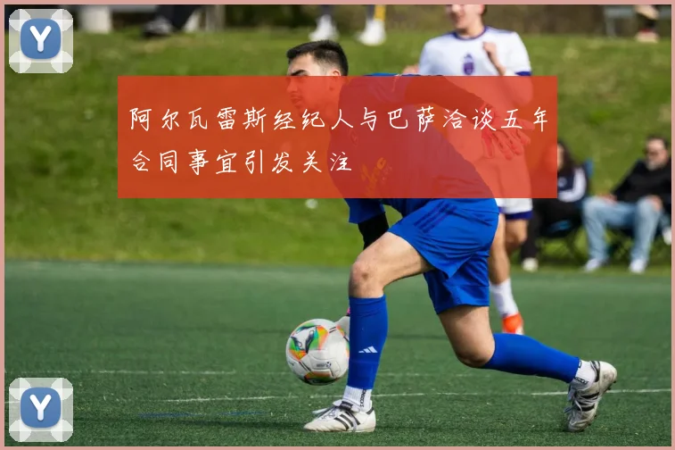 阿尔瓦雷斯经纪人与巴萨洽谈五年合同事宜引发关注