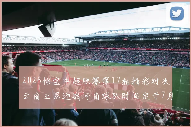 2026怡宝中超联赛第17轮精彩对决云南玉昆迎战河南球队时间定于7月3日晚上20点
