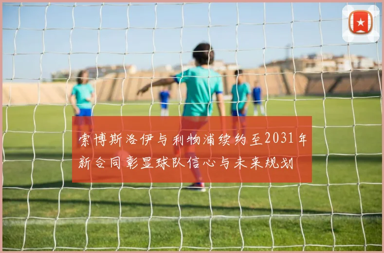 索博斯洛伊与利物浦续约至2031年新合同彰显球队信心与未来规划